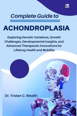 Complete Guide to Achondroplasia: Exploring Genetic Variations, Growth Challenges, Developmental Insights, and Advanced Therapeutic Innovations for Lifelong Health and Mobility - Tristan C Wealth - cover