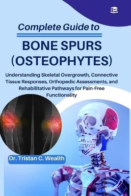Complete Guide to Bone Spurs (Osteophytes): Understanding Skeletal Overgrowth, Connective Tissue Responses, Orthopedic Assessments, and Rehabilitative Pathways for Pain-Free Functionality - Tristan C Wealth - cover
