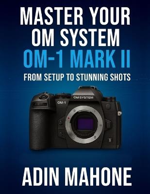 Master Your OM System OM-1 Mark II: From Setup to Stunning Shots - Adin Mahone - cover