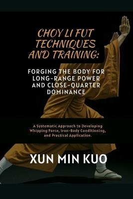 Choy Li Fut techniques and Training: Forging the Body for Long-Range Power and Close-Quarter Dominance: A Systematic Approach to Developing Whipping Force, Iron-Body Conditioning, and Practical Application. - Xun Min Kuo - cover