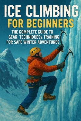 Ice Climbing for Beginners: The Complete Guide to Gear, Techniques & Training for Safe Winter Adventures - John Rhea - cover