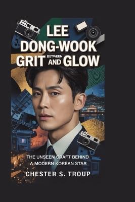 Lee Dong-wook: Between Grit and Glow: The Unseen Craft Behind a Modern Korean Star - Chester S Troup - cover