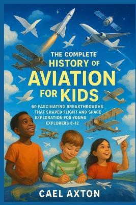 The Complete History of Aviation for Kids: 60 Fascinating Breakthroughs That Shaped Flight and Space Exploration for Young Explorers 8-12 - Cael Axton - cover