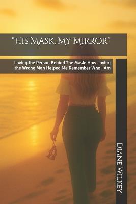 "His Mask, My Mirror": Loving the Person Behind The Mask: How Loving the Wrong Man Helped Me Remember Who I Am - Diane Wilkey - cover
