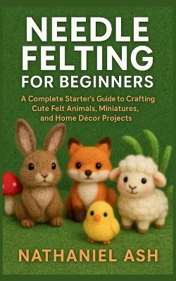 Needle Felting for Beginners: A Complete Starter's Guide to Crafting Cute Felt Animals, Miniatures, and Home Décor Projects - Nathaniel Ash - cover