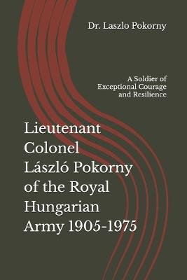 Lieutenant Colonel László Pokorny of the Royal Hungarian Army 1905-1975: A Soldier of Exceptional Courage and Resilience - Laszlo Pokorny - cover