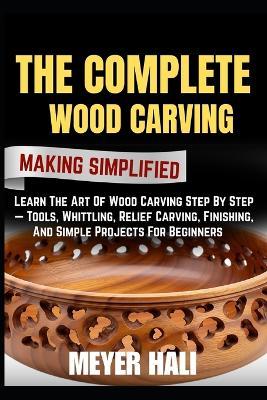 The Complete Wood Carving Making Simplified: Learn The Art Of Wood Carving Step By Step - Tools, Whittling, Relief Carving, Finishing, And Simple Projects For Beginners - Meyer Hali - cover