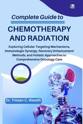 Complete Guide to Chemotherapy and Radiation: Exploring Cellular Targeting Mechanisms, Immunologic Synergy, Recovery Enhancement Methods, and Holistic Approaches to Comprehensive Oncology Care - Tristan C Wealth - cover