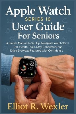 Apple Watch Series 10 User guide For Seniors: A Simple Manual to Set Up, Navigate watchOS 11, Use Health Tools, Stay Connected, and Enjoy Everyday Features with Confidence - Elliot R Wexler - cover