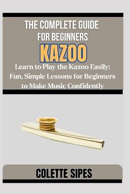 The Complete Guide for Beginners Kazoo: Learn to Play the Kazoo Easily: Fun, Simple Lessons for Beginners to Make Music Confidently - Colette Sipes - cover