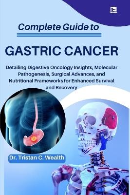 Complete Guide to Gastric Cancer: Detailing Digestive Oncology Insights, Molecular Pathogenesis, Surgical Advances, and Nutritional Frameworks for Enhanced Survival and Recovery - Tristan C Wealth - cover