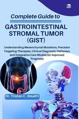 Complete Guide to Gastrointestinal Stromal Tumor (Gist): Understanding Mesenchymal Mutations, Precision Targeting Therapies, Clinical Diagnostic Pathways, and Integrative Care Models for Improved Prognosis - Tristan C Wealth - cover