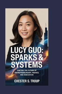 Lucy Guo: Sparks & Systems: Igniting the Future of Entrepreneurship, Finance, and Innovation - Chester S Troup - cover