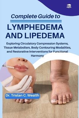 Complete Guide to Lymphedema and Lipedema: Exploring Circulatory Compression Systems, Tissue Metabolism, Body Contouring Modalities, and Restorative Interventions for Functional Harmony - Tristan C Wealth - cover