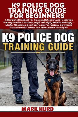 K9 Police Dog Training Guide for Beginners: A Handbook for Tracking, Detection, and Protection Training to Raise a Fearless, Loyal, and Reliable K9 Puppy - Master Obedience, Scent Work, and Professional Commands from Home with Law Enforcement Techniques - Mark Hurd - cover