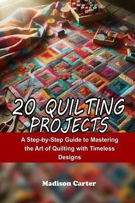 20 Quilting Projects: A Step-by-Step Guide to Mastering the Art of Quilting with Timeless Designs - Madison Carter - cover
