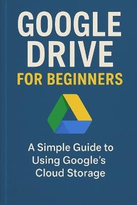 Google Drive for Beginners: A Simple Guide to Using Google's Cloud Storage - Will Ellison - cover