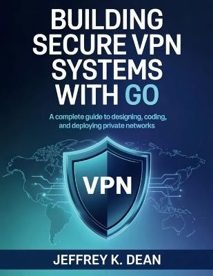 Building Secure VPN Systems with Go: A Complete Guide to Designing, Coding, and Deploying Private Networks - Jeffrey K Dean - cover