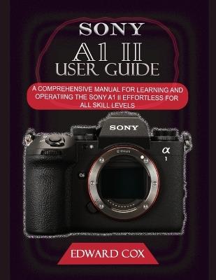Sony A1 II User Guide: A Comprehensive Manual for Learning and Operating the Sony A1 II Effortless for All Skill Levels - Edward Cox - cover