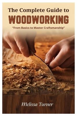 The Complete Guide to Woodworking: From Basics to Master Craftsmanship - Melissa Turner - cover