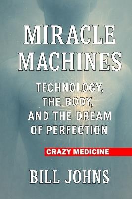 Crazy Medicine - Miracle Machines: Technology, the Body, and the Dream of Perfection - Bill Johns - cover