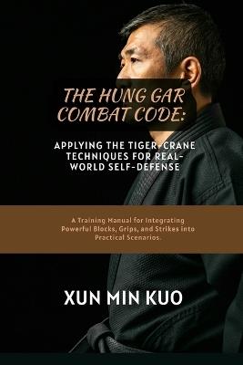 The Hung Gar Combat Code: Applying the Tiger-Crane Techniques for Real-World Self-Defense: A Training Manual for Integrating Powerful Blocks, Grips, and Strikes into Practical Scenarios - Xun Min Kuo - cover