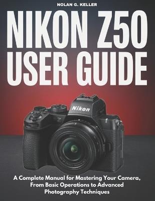 Nikon Z50 User Guide: A Complete Manual for Mastering Your Camera, From Basic Operations to Advanced Photography Techniques - Nolan G Keller - cover