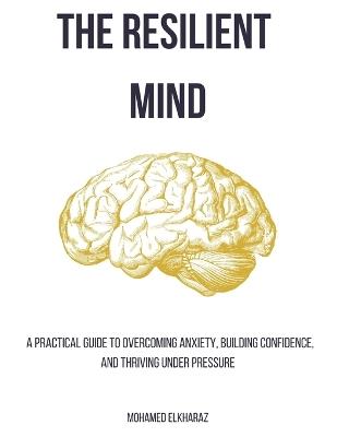The Resilient Mind: A Practical Guide to Overcoming Anxiety, Building Confidence, and Thriving Under Pressure - Mohamed El Kharaz - cover