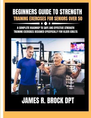 Beginners guide to strength training Exercises for seniors over 50: A Complete Roadmap to Safe and Effective Strength Training Exercises Designed Specifically for Older Adults - James R Brock Dpt - cover