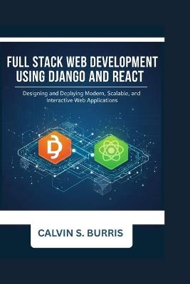 Full Stack Web Development with Django and React: Designing and Deploying Modern, Scalable, and Interactive Web Applications - Calvin S Burris - cover