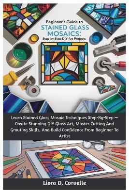 Beginner's Guide To Stained Glass Mosaics: Step-By-Step DIY Art Projects: Learn Stained Glass Mosaic Techniques Step-By-Step - Create Stunning DIY Glass Art, Master Cutting And Grouting Skills, And Build Confidence From Beginner To Artist - Liora D Corvelle - cover