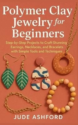 Polymer Clay Jewelry for Beginners: Step-by-Step Projects to Craft Stunning Earrings, Necklaces, and Bracelets with Simple Tools and Techniques - Jude Ashford - cover
