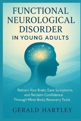 Functional Neurological Disorder in Young Adults: Retrain Your Brain, Ease Symptoms, and Reclaim Confidence Through Mind-Body Recovery Tools - Gerald Hartley - cover