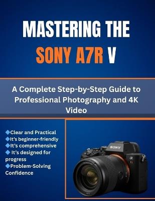 Mastering the Sony A7R V: A Complete Step-by-Step Guide to Professional Photography and 4K Video - Matthew L Cho - cover