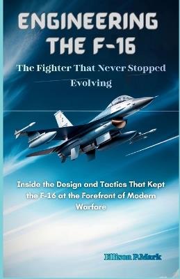 Engineering the F-16: The Fighter That Never Stopped Evolving: Inside the Design and Tactics That Kept the F-16 at the Forefront of Modern Warfare - Ellison P Mark - cover