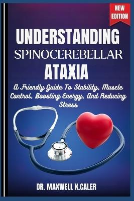 Understanding Spinocerebellar Ataxia: A Friendly Guide To Stability, Muscle Control, Boosting Energy, And Reducing Stress - Maxwell K Caler - cover