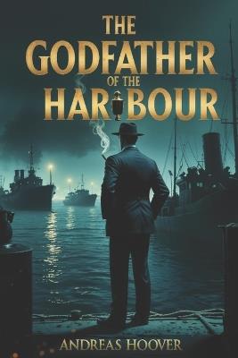 The Godfather of the Harbour: The Man Who Ran the Waterfront and Cut a Deal to Protect a Nation - Andreas Hoover - cover
