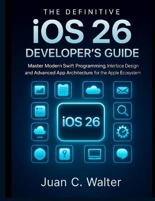 The Definitive iOS 26 Developer's Guide: Master Modern Swift Programming, Interface Design, and Advanced App Architecture for the Apple Ecosystem - Juan C Walter - cover