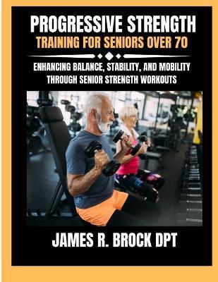 Progressive Strength Training For Seniors Over 70: Enhancing Balance, Stability, and Mobility Through Senior Strength Workouts - James R Brock Dpt - cover