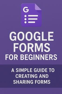 Google Forms for Beginners: A Simple Guide to Creating and Sharing Forms - Will Ellison - cover
