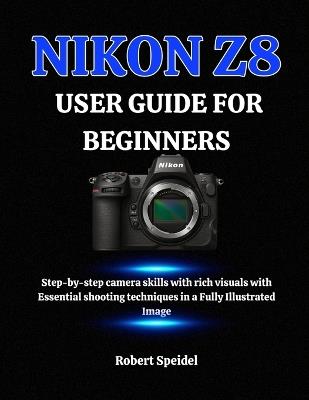 Nikon Z8 User Guide for Beginners: Step-by-step camera skills with rich visuals with Essential shooting techniques in a Fully Illustrated Image - Robert Speidel - cover