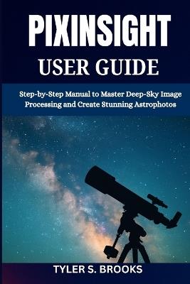 Pixinsight User Guide: Step-by-Step Manual to Master Deep-Sky Image Processing and Create Stunning Astrophotos - Tyler S Brooks - cover