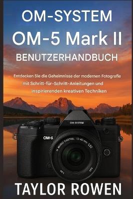 OM- SYSTEM OM-5 Mark II BENUTZERHANDBUCH: Entdecken Sie die Geheimnisse der modernen Fotografie mit Schritt-fürSchritt-Anleitungen und inspirierenden kreativen Techniken. - Taylor Rowen - cover