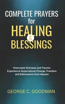 Complete Prayers for Healing and Blessings: Overcome Sickness and Trauma. Experience Supernatural Change, Freedom and Deliverance from Heaven - George C Goodman - cover