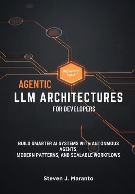 Agentic LLM Architectures for Developers: Build Smarter AI Systems with Autonomous Agents, Modern Patterns, and Scalable Workflows - Steven J Maranto - cover