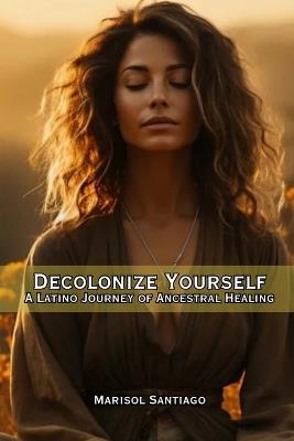Decolonize Yourself: A Latino Journey of Ancestral Healing - Marisol Santiago - cover