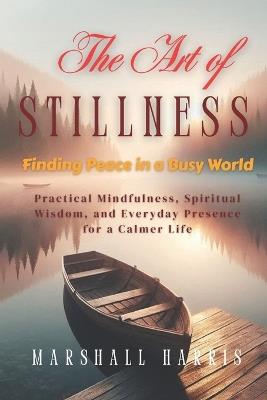 The Art of Stillness: Finding Peace in a Busy World: Practical Mindfulness, Spiritual Wisdom, and Everyday Presence for a Calmer Life - Marshall Harris - cover