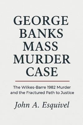 George Banks Mass Murder Case: The Wilkes-Barre 1982 Murder and the Fractured Path to Justice - John A Esquivel - cover