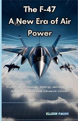 The F-47: A New Era of Air Power: Explore the technology, Strategy, And innovation Behind America's Most Advanced Aircraft - Ellison P Mark - cover