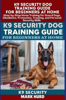 K9 Security Dog Training Guide for Beginners at Home: Step-by-Step Home Training for Guard Dogs, Obedience, Protection, Tracking, and Personal Security Skills - Mark Hurd - cover